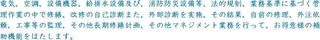 電気、空調、設備機器、給排水設備及び、消防防災設備等、法的規制、業務基準に基づく管理作業の中で修繕、改修の自己診断また、外部診断を実施、その結果、自前の修理、外注依頼、工事等の監理、その他長期修繕計画、その他マネジメント業務を行って、お得意様の補助機能をはたします。